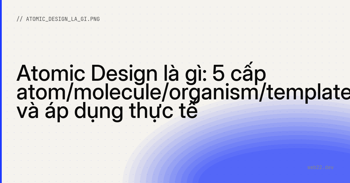 Atomic Design là gì: 5 cấp atom/molecule/organism/template/page và áp dụng thực tế